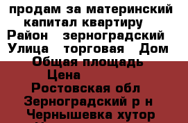 продам за материнский капитал квартиру  › Район ­ зерноградский › Улица ­ торговая › Дом ­ 1 › Общая площадь ­ 40 › Цена ­ 450 000 - Ростовская обл., Зерноградский р-н, Чернышевка хутор Недвижимость » Квартиры продажа   